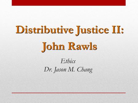 Distributive Justice II: John Rawls Ethics Dr. Jason M. Chang.