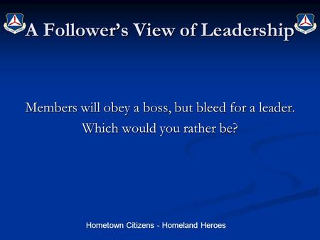 Hometown Citizens - Homeland Heroes A Follower’s View of Leadership Members will obey a boss, but bleed for a leader. Which would you rather be?