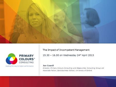 The Impact of Incompetent Management 15.30 – 16.00 on Wednesday 24 th April 2013 Jon Cowell Director, Primary Colours Consulting and Edgecumbe Consulting.