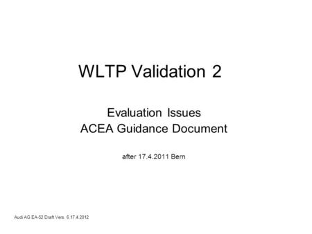 Audi AG EA-52 Draft Vers. 6 17.4.2012 WLTP Validation 2 Evaluation Issues ACEA Guidance Document after 17.4.2011 Bern.