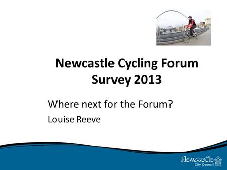 Newcastle Cycling Forum Survey 2013 Where next for the Forum? Louise Reeve.