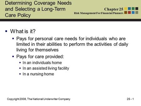 25 - 1Copyright 2008, The National Underwriter Company Determining Coverage Needs and Selecting a Long-Term Care Policy  What is it?  Pays for personal.