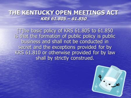 1 THE KENTUCKY OPEN MEETINGS ACT KRS 61.805 – 61.850 [T]he basic policy of KRS 61.805 to 61.850 is that the formation of public policy is public business.