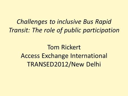 Challenges to inclusive Bus Rapid Transit: The role of public participation Tom Rickert Access Exchange International TRANSED2012/New Delhi.