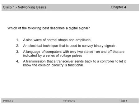 Cisco 1 - Networking Basics Perrine. J Page 110/16/2015 Chapter 4 Which of the following best describes a digital signal? 1.A sine wave of normal shape.