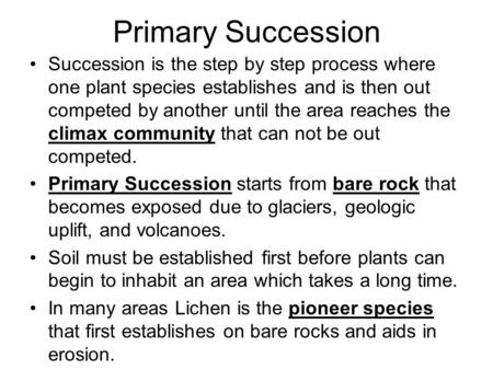Primary Succession Succession is the step by step process where one plant species establishes and is then out competed by another until the area reaches.