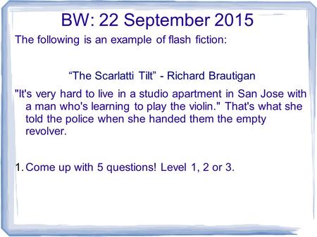 BW: 22 September 2015 The following is an example of flash fiction: “The Scarlatti Tilt” - Richard Brautigan It's very hard to live in a studio apartment.