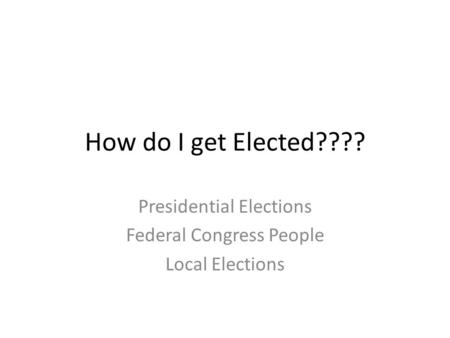 How do I get Elected???? Presidential Elections Federal Congress People Local Elections.