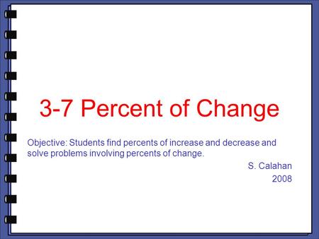 3-7 Percent of Change Objective: Students find percents of increase and decrease and solve problems involving percents of change. S. Calahan 2008.
