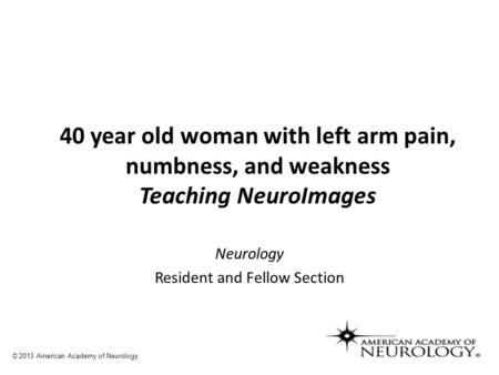 Neurology Resident and Fellow Section 40 year old woman with left arm pain, numbness, and weakness Teaching NeuroImages © 2013 American Academy of Neurology.