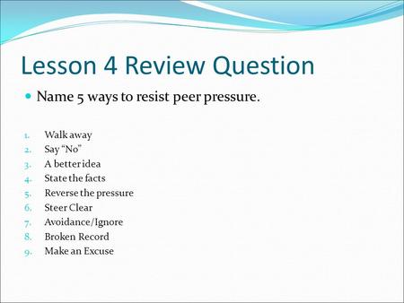 Lesson 4 Review Question Name 5 ways to resist peer pressure. 1. Walk away 2. Say “No” 3. A better idea 4. State the facts 5. Reverse the pressure 6. Steer.