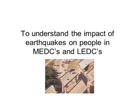 To understand the impact of earthquakes on people in MEDC’s and LEDC’s.