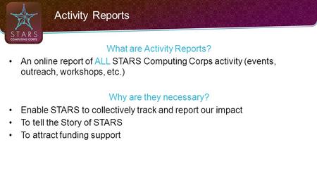 Activity Reports What are Activity Reports? An online report of ALL STARS Computing Corps activity (events, outreach, workshops, etc.) Why are they necessary?
