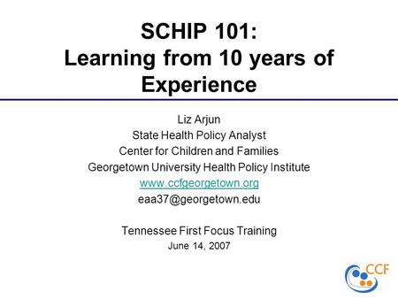 SCHIP 101: Learning from 10 years of Experience Liz Arjun State Health Policy Analyst Center for Children and Families Georgetown University Health Policy.