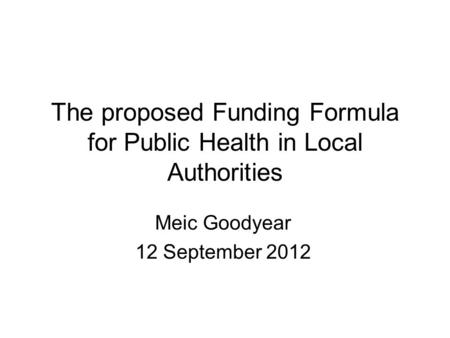The proposed Funding Formula for Public Health in Local Authorities Meic Goodyear 12 September 2012.