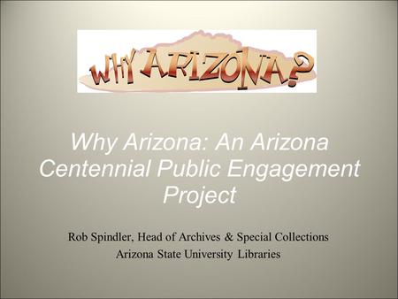 Why Arizona: An Arizona Centennial Public Engagement Project Rob Spindler, Head of Archives & Special Collections Arizona State University Libraries.