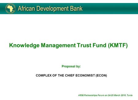 Knowledge Management Trust Fund (KMTF) Proposal by: COMPLEX OF THE CHIEF ECONOMIST (ECON) AfDB Partnerships Forum on 24-25 March 2010, Tunis.