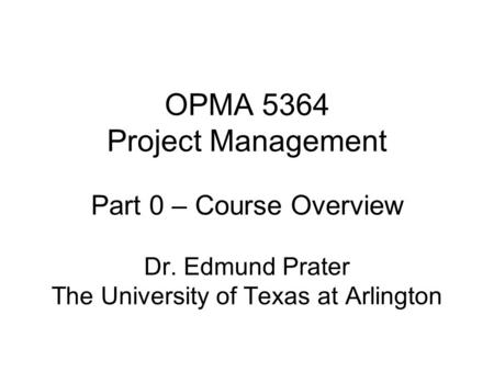 OPMA 5364 Project Management Part 0 – Course Overview Dr. Edmund Prater The University of Texas at Arlington.