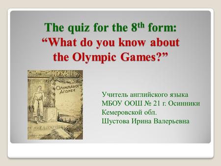The quiz for the 8 th form: “What do you know about the Olympic Games?” Учитель английского языка МБОУ ООШ № 21 г. Осинники Кемеровской обл. Шустова Ирина.
