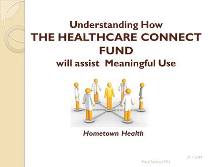 Understanding How THE HEALTHCARE CONNECT FUND will assist Meaningful Use 3/11/2014 Mark Renfro, HTH Hometown Health.