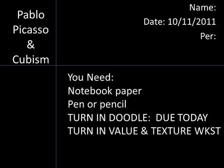 Pablo Picasso & Cubism Name: Date: 10/11/2011 Per: You Need: Notebook paper Pen or pencil TURN IN DOODLE: DUE TODAY TURN IN VALUE & TEXTURE WKST DUE TODAY.