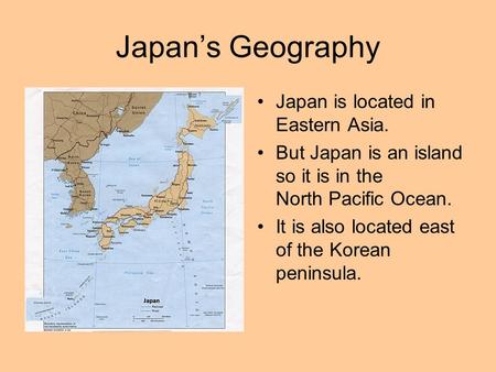 Japan’s Geography Japan is located in Eastern Asia. But Japan is an island so it is in the North Pacific Ocean. It is also located east of the Korean peninsula.