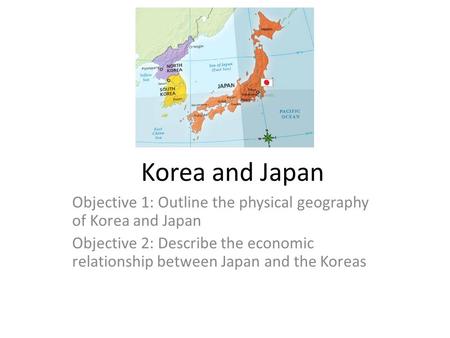 Korea and Japan Objective 1: Outline the physical geography of Korea and Japan Objective 2: Describe the economic relationship between Japan and the Koreas.
