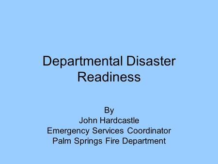 Departmental Disaster Readiness By John Hardcastle Emergency Services Coordinator Palm Springs Fire Department.