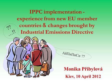 AйПиПиСи ?? IPPC implementation - experience from new EU member countries & changes brought by Industrial Emissions Directive Monika Přibylová Kiev, 10.