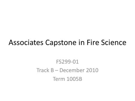 Associates Capstone in Fire Science FS299-01 Track B – December 2010 Term 1005B.