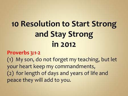 10 Resolution to Start Strong and Stay Strong in 2012 Proverbs 3:1-2 (1) My son, do not forget my teaching, but let your heart keep my commandments, (2)