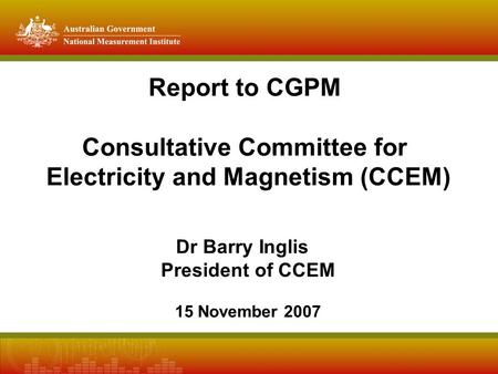 Report to CGPM Consultative Committee for Electricity and Magnetism (CCEM) Dr Barry Inglis President of CCEM 15 November 2007.