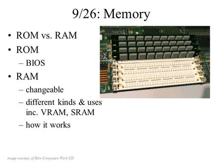 9/26: Memory ROM vs. RAM ROM –BIOS RAM –changeable –different kinds & uses inc. VRAM, SRAM –how it works image courtesy of How Computers Work CD.