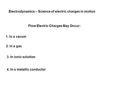 Electrodynamics – Science of electric charges in motion Flow Electric Charges May Occur: 1. In a vacum 2. In a gas 3. In ionic solution 4. In a metallic.