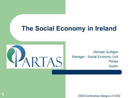 CEDA Conference, Glasgow, 21/3/02 1 The Social Economy in Ireland Michael Quilligan Manager - Social Economy Unit Partas Dublin.