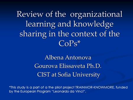 Review of the organizational learning and knowledge sharing in the context of the CoPs* Albena Antonova Gourova Elissaveta Ph.D. CIST at Sofia University.