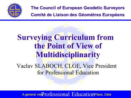 A general view Place, Date The Council of European Geodetic Surveyors Comité de Liaison des Géomètres Européens Surveying Curriculum from the Point of.