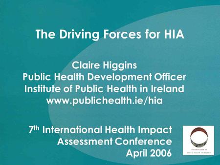 Claire Higgins Public Health Development Officer Institute of Public Health in Ireland www.publichealth.ie/hia The Driving Forces for HIA 7 th International.