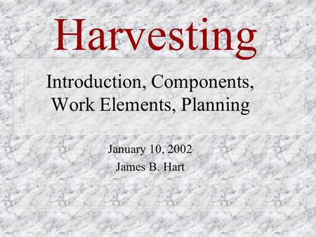 Harvesting Introduction, Components, Work Elements, Planning January 10, 2002 James B. Hart.