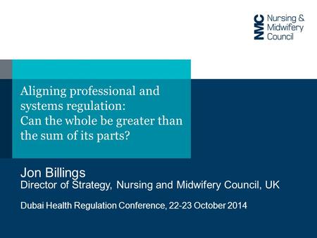 Aligning professional and systems regulation: Can the whole be greater than the sum of its parts? Jon Billings Director of Strategy, Nursing and Midwifery.