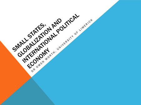 SMALL STATES, GLOBALIZATION AND INTERNATIONAL POLITICAL ECONOMY DR OWEN WORTH, UNIVERSITY OF LIMERICK.