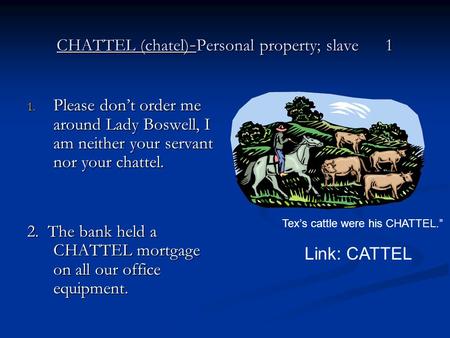 CHATTEL (chatel) - Personal property; slave 1 1. Please don’t order me around Lady Boswell, I am neither your servant nor your chattel. 2. The bank held.