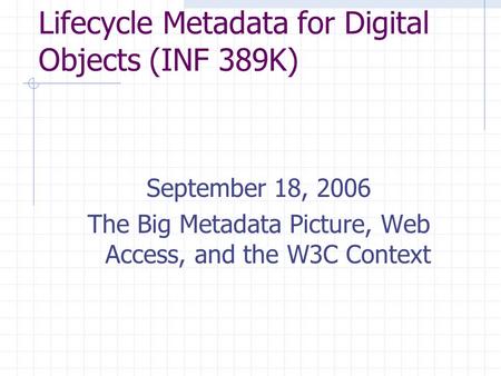 Lifecycle Metadata for Digital Objects (INF 389K) September 18, 2006 The Big Metadata Picture, Web Access, and the W3C Context.