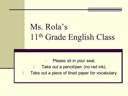 Ms. Rola’s 11 th Grade English Class 1. Please sit in your seat. 2. Take out a pencil/pen (no red ink). 3. Take out a piece of lined paper for vocabulary.