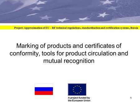 Сближение систем технического регулирования, стандартизации и сертификации ЕС и РФ Проект финансируется Европейским Союзом 1 Marking of products and certificates.