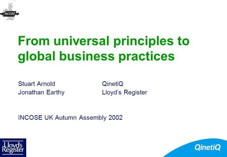 From universal principles to global business practices Stuart ArnoldQinetiQ Jonathan EarthyLloyd’s Register INCOSE UK Autumn Assembly 2002.