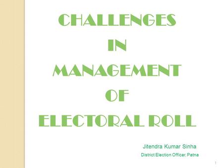 1 CHALLENGES IN MANAGEMENT OF ELECTORAL ROLL Jitendra Kumar Sinha District Election Officer, Patna.