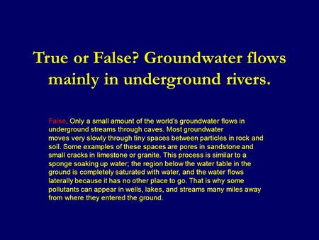 True or False? Groundwater flows mainly in underground rivers. False. Only a small amount of the world's groundwater flows in underground streams through.