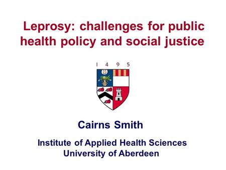 Institute of Applied Health Sciences University of Aberdeen Leprosy: challenges for public health policy and social justice Cairns Smith.