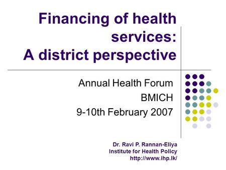 Financing of health services: A district perspective Annual Health Forum BMICH 9-10th February 2007 Dr. Ravi P. Rannan-Eliya Institute for Health Policy.